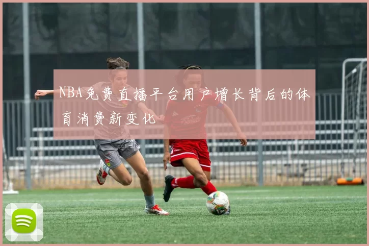 NBA免费直播平台用户增长背后的体育消费新变化