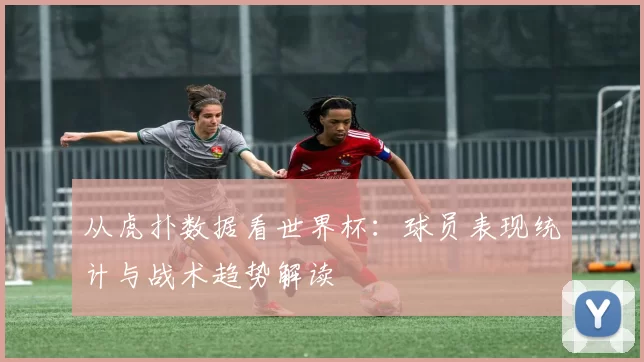 从虎扑数据看世界杯:球员表现统计与战术趋势解读