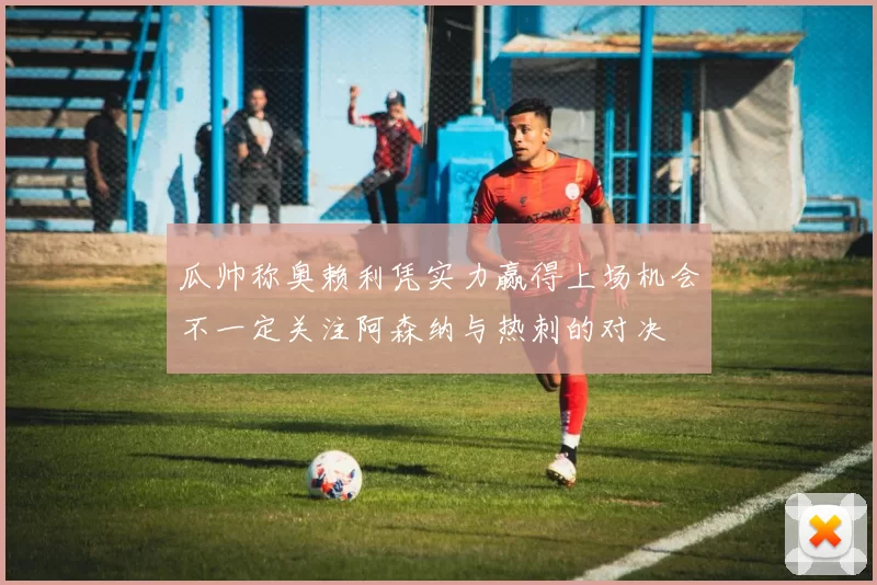 瓜帅称奥赖利凭实力赢得上场机会不一定关注阿森纳与热刺的对决