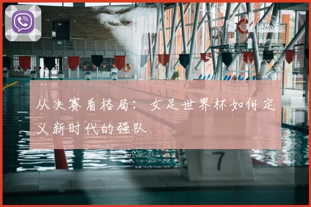 从决赛看格局:女足世界杯如何定义新时代的强队