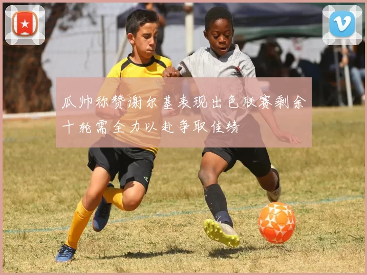 瓜帅称赞谢尔基表现出色联赛剩余十轮需全力以赴争取佳绩