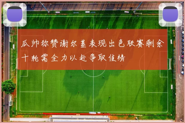 瓜帅称赞谢尔基表现出色联赛剩余十轮需全力以赴争取佳绩