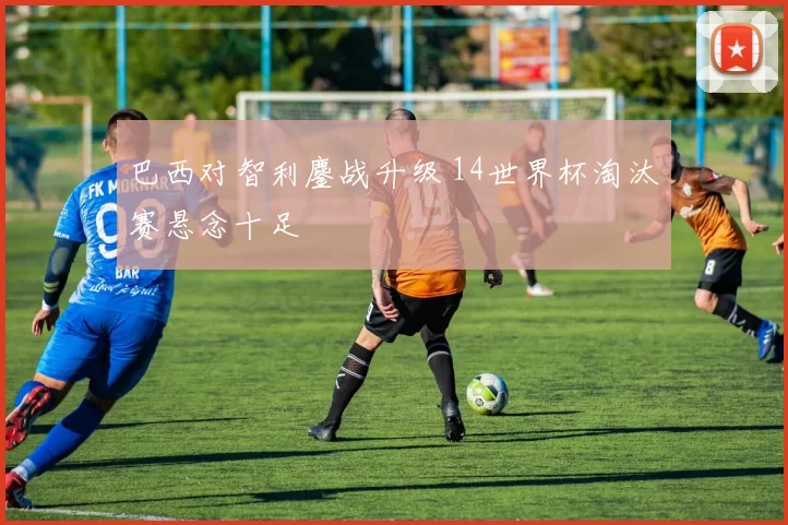 巴西对智利鏖战升级 14世界杯淘汰赛悬念十足