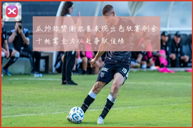 瓜帅称赞谢尔基表现出色联赛剩余十轮需全力以赴争取佳绩