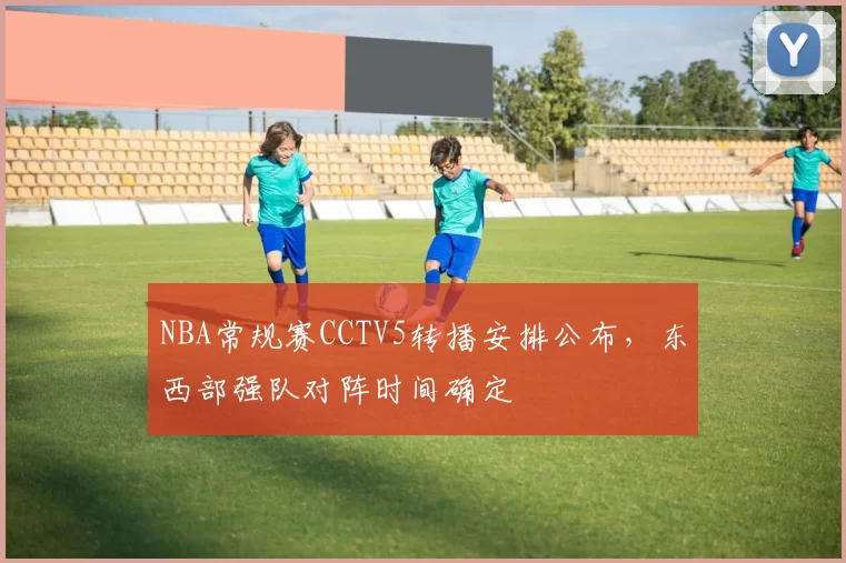 NBA常规赛CCTV5转播安排公布,东西部强队对阵时间确定