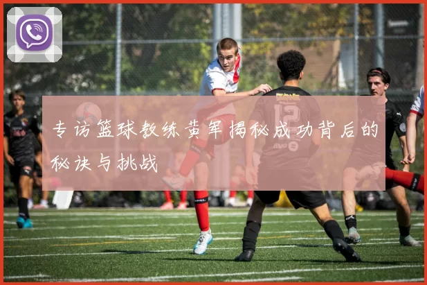 专访篮球教练黄军揭秘成功背后的秘诀与挑战