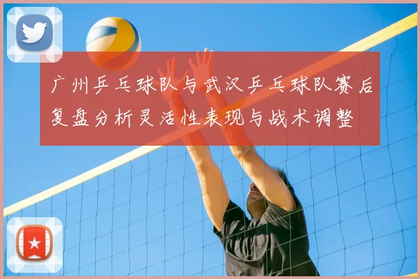 广州乒乓球队与武汉乒乓球队赛后复盘分析灵活性表现与战术调整