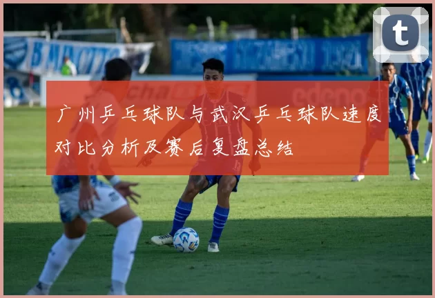 广州乒乓球队与武汉乒乓球队速度对比分析及赛后复盘总结