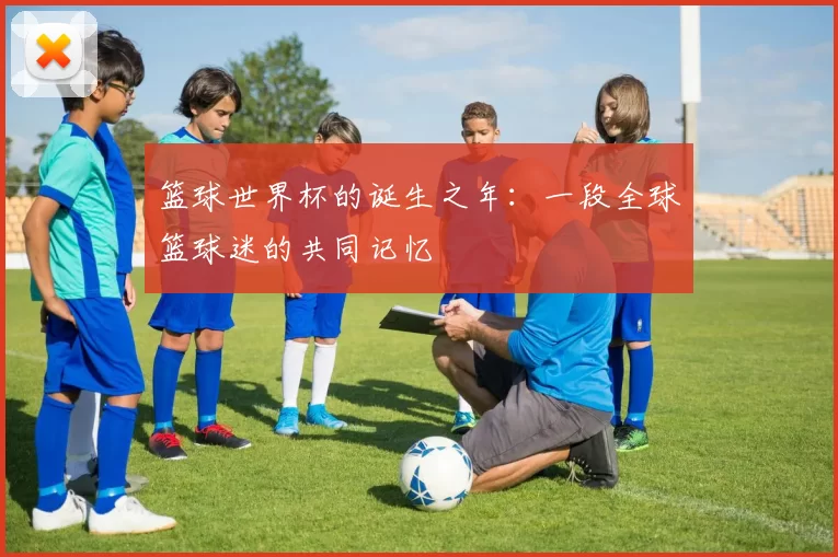 篮球世界杯的诞生之年：一段全球篮球迷的共同记忆